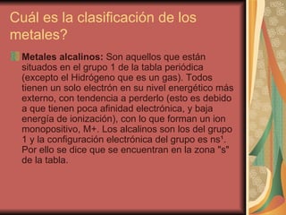Cuál es la clasificación de los metales?  Metales alcalinos:  Son aquellos que están situados en el grupo 1 de la tabla periódica (excepto el Hidrógeno que es un gas). Todos tienen un solo electrón en su nivel energético más externo, con tendencia a perderlo (esto es debido a que tienen poca afinidad electrónica, y baja energía de ionización), con lo que forman un ion monopositivo, M+. Los alcalinos son los del grupo 1 y la configuración electrónica del grupo es ns¹. Por ello se dice que se encuentran en la zona "s" de la tabla.  