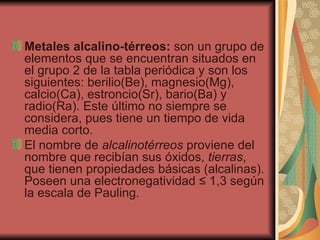 Metales alcalino-térreos:  son un grupo de elementos que se encuentran situados en el grupo 2 de la tabla periódica y son los siguientes: berilio(Be), magnesio(Mg), calcio(Ca), estroncio(Sr), bario(Ba) y radio(Ra). Este último no siempre se considera, pues tiene un tiempo de vida media corto. El nombre de  alcalinotérreos  proviene del nombre que recibían sus óxidos,  tierras , que tienen propiedades básicas (alcalinas). Poseen una electronegatividad ≤ 1,3 según la escala de Pauling. 