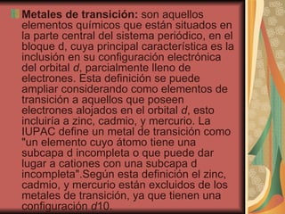 Metales de transición:  son aquellos elementos químicos que están situados en la parte central del sistema periódico, en el bloque d, cuya principal característica es la inclusión en su configuración electrónica del orbital  d , parcialmente lleno de electrones. Esta definición se puede ampliar considerando como elementos de transición a aquellos que poseen electrones alojados en el orbital  d , esto incluiría a zinc, cadmio, y mercurio. La IUPAC define un metal de transición como "un elemento cuyo átomo tiene una subcapa d incompleta o que puede dar lugar a cationes con una subcapa d incompleta".Según esta definición el zinc, cadmio, y mercurio están excluidos de los metales de transición, ya que tienen una configuración  d 10.  