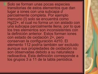 Solo se forman unas pocas especies transitorias de estos elementos que dan lugar a iones con una subcapa  d  parcialmente completa. Por ejemplo mercurio (I) solo se encuentra como Hg22+, el cual no forma un ion aislado con una subcapa parcialmente llena, por lo que los tres elementos son inconsistentes con la definición anterior. Estos forman iones con estado de oxidación 2+, pero conservan la configuración 4 d 10. El elemento 112 podría también ser excluido aunque sus propiedades de oxidación no son observadas debido a su naturaleza radioactiva. Esta definición corresponde a los grupos 3 a 11 de la tabla periódica.  