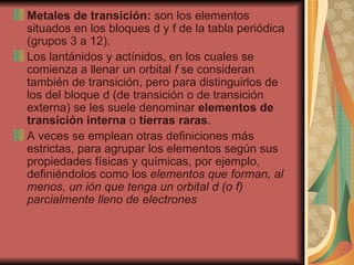 Metales de transición:  son los elementos situados en los bloques d y f de la tabla periódica (grupos 3 a 12).  Los lantánidos y actínidos, en los cuales se comienza a llenar un orbital  f  se consideran también de transición, pero para distinguirlos de los del bloque d (de transición o de transición externa) se les suele denominar  elementos de transición interna  o  tierras raras .  A veces se emplean otras definiciones más estrictas, para agrupar los elementos según sus propiedades físicas y químicas, por ejemplo, definiéndolos como los  elementos que forman, al menos, un ión que tenga un orbital d (o f) parcialmente lleno de electrones 