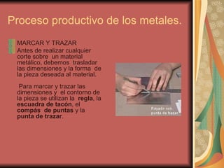 Proceso productivo de los metales.  MARCAR Y TRAZAR  Antes de realizar cualquier corte sobre  un material metálico, debemos  trasladar las dimensiones y la forma  de la pieza deseada al material.   Para marcar y trazar las dimensiones y  el contorno de la pieza se utilizan la   regla , la  escuadra de tacón , el  compás  de puntas  y la  punta de trazar .  