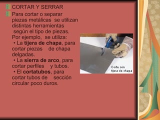 CORTAR Y SERRAR Para cortar o separar piezas metálicas  se utilizan distintas herramientas  según el tipo de piezas. Por ejemplo,  se utiliza:   • La  tijera de chapa , para cortar piezas    de chapa delgadas.  • La  sierra de arco , para cortar perfiles    y tubos.  • El  cortatubos , para cortar tubos de    sección circular poco duros.  