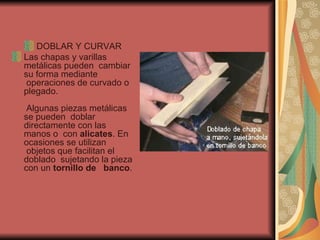 DOBLAR Y CURVAR Las chapas y varillas metálicas pueden  cambiar su forma mediante  operaciones de curvado o plegado.   Algunas piezas metálicas se pueden  doblar directamente con las manos o  con  alicates . En ocasiones se utilizan  objetos que facilitan el doblado  sujetando la pieza con un  tornillo de   banco .  