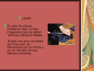 LIMAR El corte de piezas metálicas deja  bordes irregulares que se deben  eliminar utilizando  limas .   Existe una gran variedad de limas que  se diferencian por su forma y por el  tamaño de sus dientes cortantes.  