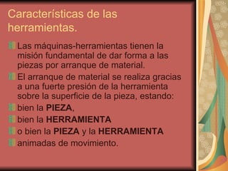 Características de las herramientas.  Las máquinas-herramientas tienen la misión fundamental de dar forma a las piezas por arranque de material. El arranque de material se realiza gracias a una fuerte presión de la herramienta sobre la superficie de la pieza, estando: bien la  PIEZA , bien la  HERRAMIENTA o bien la  PIEZA  y la  HERRAMIENTA animadas de movimiento. 
