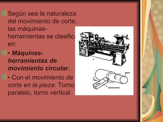 Según sea la naturaleza del movimiento de corte, las máquinas-herramientas se clasifican   en: •  Máquinas-herramientas de movimiento circular . •  Con el  movimiento de corte en la pieza : Torno paralelo, torno vertical 