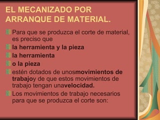 EL MECANIZADO POR ARRANQUE DE MATERIAL. Para que se produzca el corte de material, es preciso que la herramienta y la pieza la herramienta o la pieza estén dotados de unos movimientos de trabajo y de que estos movimientos de trabajo tengan una velocidad. Los movimientos de trabajo necesarios para que se produzca el corte son: 