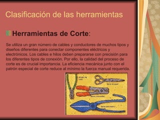 Clasificación de las herramientas Herramientas de Corte :  Se utiliza un gran número de cables y conductores de muchos tipos y diseños diferentes para conectar componentes eléctricos y electrónicos. Los cables e hilos deben prepararse con precisión para los diferentes tipos de conexión. Por ello, la calidad del proceso de corte es de crucial importancia. La eficiencia mecánica junto con el patrón especial de corte reduce al mínimo la fuerza manual requerida.  