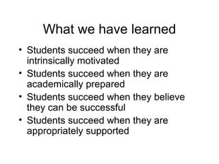 What we have learned
• Students succeed when they are
  intrinsically motivated
• Students succeed when they are
  academically prepared
• Students succeed when they believe
  they can be successful
• Students succeed when they are
  appropriately supported
 