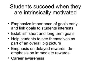 Students succeed when they
  are intrinsically motivated
• Emphasize importance of goals early
  and link goals to students interests
• Establish short and long term goals
• Help students to see themselves as
  part of an overall big picture
• Emphasis on delayed rewards, de-
  emphasis on immediate rewards
• Career awareness
 