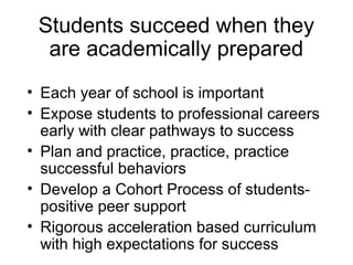 Students succeed when they
  are academically prepared
• Each year of school is important
• Expose students to professional careers
  early with clear pathways to success
• Plan and practice, practice, practice
  successful behaviors
• Develop a Cohort Process of students-
  positive peer support
• Rigorous acceleration based curriculum
  with high expectations for success
 
