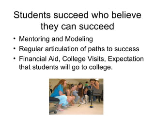 Students succeed who believe
     they can succeed
• Mentoring and Modeling
• Regular articulation of paths to success
• Financial Aid, College Visits, Expectation
  that students will go to college.
 
