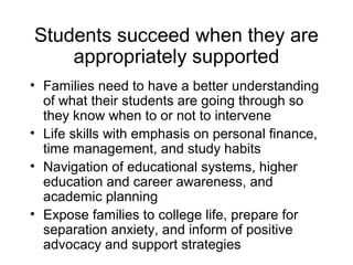 Students succeed when they are
    appropriately supported
• Families need to have a better understanding
  of what their students are going through so
  they know when to or not to intervene
• Life skills with emphasis on personal finance,
  time management, and study habits
• Navigation of educational systems, higher
  education and career awareness, and
  academic planning
• Expose families to college life, prepare for
  separation anxiety, and inform of positive
  advocacy and support strategies
 