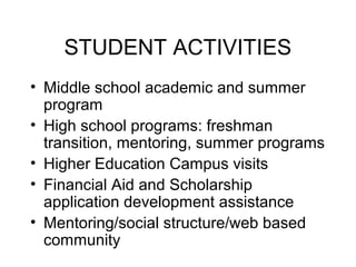 STUDENT ACTIVITIES
• Middle school academic and summer
  program
• High school programs: freshman
  transition, mentoring, summer programs
• Higher Education Campus visits
• Financial Aid and Scholarship
  application development assistance
• Mentoring/social structure/web based
  community
 