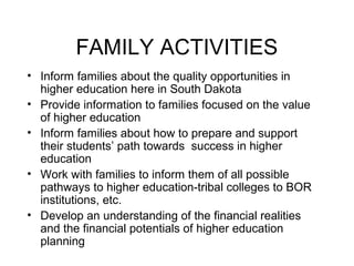 FAMILY ACTIVITIES
• Inform families about the quality opportunities in
  higher education here in South Dakota
• Provide information to families focused on the value
  of higher education
• Inform families about how to prepare and support
  their students’ path towards success in higher
  education
• Work with families to inform them of all possible
  pathways to higher education-tribal colleges to BOR
  institutions, etc.
• Develop an understanding of the financial realities
  and the financial potentials of higher education
  planning
 