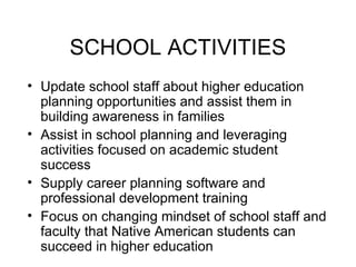 SCHOOL ACTIVITIES
• Update school staff about higher education
  planning opportunities and assist them in
  building awareness in families
• Assist in school planning and leveraging
  activities focused on academic student
  success
• Supply career planning software and
  professional development training
• Focus on changing mindset of school staff and
  faculty that Native American students can
  succeed in higher education
 