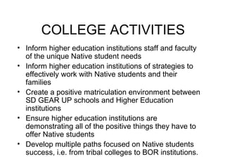 COLLEGE ACTIVITIES
• Inform higher education institutions staff and faculty
  of the unique Native student needs
• Inform higher education institutions of strategies to
  effectively work with Native students and their
  families
• Create a positive matriculation environment between
  SD GEAR UP schools and Higher Education
  institutions
• Ensure higher education institutions are
  demonstrating all of the positive things they have to
  offer Native students
• Develop multiple paths focused on Native students
  success, i.e. from tribal colleges to BOR institutions.
 