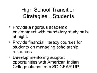 High School Transition
      Strategies…Students
• Provide a rigorous academic
  environment with mandatory study halls
  at night.
• Provide financial literacy courses for
  students on managing scholarship
  resources.
• Develop mentoring support
  opportunities with American Indian
  College alumni from SD GEAR UP.
 