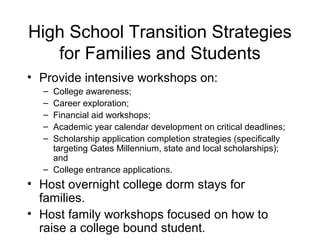 High School Transition Strategies
   for Families and Students
• Provide intensive workshops on:
  – College awareness;
  – Career exploration;
  – Financial aid workshops;
  – Academic year calendar development on critical deadlines;
  – Scholarship application completion strategies (specifically
    targeting Gates Millennium, state and local scholarships);
    and
  – College entrance applications.
• Host overnight college dorm stays for
  families.
• Host family workshops focused on how to
  raise a college bound student.
 