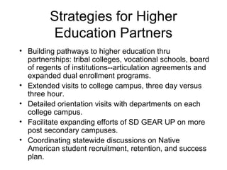 Strategies for Higher
         Education Partners
• Building pathways to higher education thru
  partnerships: tribal colleges, vocational schools, board
  of regents of institutions--articulation agreements and
  expanded dual enrollment programs.
• Extended visits to college campus, three day versus
  three hour.
• Detailed orientation visits with departments on each
  college campus.
• Facilitate expanding efforts of SD GEAR UP on more
  post secondary campuses.
• Coordinating statewide discussions on Native
  American student recruitment, retention, and success
  plan.
 