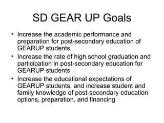 SD GEAR UP Goals
• Increase the academic performance and
  preparation for post-secondary education of
  GEARUP students
• Increase the rate of high school graduation and
  participation in post-secondary education for
  GEARUP students
• Increase the educational expectations of
  GEARUP students, and increase student and
  family knowledge of post-secondary education
  options, preparation, and financing
 