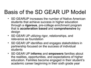 Basis of the SD GEAR UP Model
 • SD GEARUP increases the number of Native American
   students that achieve success in higher education
   through a rigorous, pre-college enrichment program
   that is acceleration based and comprehensive by
   design
 • SD GEAR UP utilizing rigor, relationships, and
   relevance as foundation
 • SD GEAR UP identifies and engages stakeholders in
   partnership focused on the success of individual
   students
 • SD GEAR UP informs and empowers families about
   the realities, opportunities, and expectations of higher
   education. Families become engaged in their student’s
   academic career beginning in their sixth grade year
 