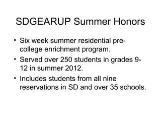 SDGEARUP Summer Honors
• Six week summer residential pre-
  college enrichment program.
• Served over 250 students in grades 9-
  12 in summer 2012.
• Includes students from all nine
  reservations in SD and over 35 schools.
 