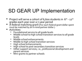 SD GEAR UP Implementation
 Project will serve a cohort of 6,600 students in 6th - 12th
  grades each year over a 7-year period
 A federal matching grant (For each federal grant dollar spent
  must be matched by an in-kind partner dollar.)
 Activities:
   • Foundational service to all grade levels
   • Middle school to high school transition services to all grade
     levels
   • Middle school enhancements
   • Middle to high school transition services
   • High school enhancements
   • High school to post-secondary transition services
   • Other support services, i.e., professional development and
     parent services
   • Mini-grants to partner schools
 