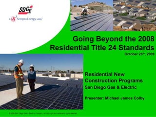 Going Beyond the 2008  Residential Title 24 Standards October 26th, 2009 Residential New Construction Programs San Diego Gas & Electric Presenter: Michael James Colby 