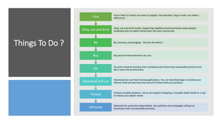 Things To Do ?
Advocate Advocate for corporate responsibility. Join petitions and campaigns calling out
businesses with unsustainable practices.
Choose Choose reusable products. Use an eco-bag for shopping, a reusable water bottle or a cup
to reduce your plastic waste.
Download and use Download and use food sharing applications. You can download apps to donate your
leftover food and decrease the amount of food waste you produce.
Do Do some research and buy from companies you know have sustainable practices and
don’t harm the environment.
Buy Buy second-hand whenever you can.
Be Be conscious of packaging – the less the better!
Shop, eat and drink Shop, eat and drink locally. Supporting neighbourhood businesses keeps people
employed and circulates money back into your community.
Find Find a Goal 12 charity you want to support. Any donation, big or small, can make a
difference!
 