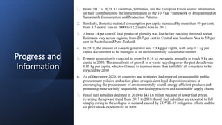 Progress and
Information
1. From 2017 to 2020, 83 countries, territories, and the European Union shared information
on their contribution to the implementation of the 10-Year Framework of Programmed on
Sustainable Consumption and Production Patterns.
2. Similarly, domestic material consumption per capita increased by more than 40 per cent,
from 8.7 metric tons in 2000 to 12.2 metric tons in 2017.
3. Almost 14 per cent of food produced globally was lost before reaching the retail sector.
Estimates vary across regions, from 20.7 per cent in Central and Southern Asia to 5.8 per
cent in Australia and New Zealand.
4. In 2019, the amount of e-waste generated was 7.3 kg per capita, with only 1.7 kg per
capita documented to be managed in an environmentally sustainable manner.
5. E-waste generation is expected to grow by 0.16 kg per capita annually to reach 9 kg per
capita in 2030. The annual rate of growth in e-waste recycling over the past decade was
0.05 kg per capita, which will need to increase more than tenfold if all e-waste is to be
recycled by 2030
6. As of December 2020, 40 countries and territories had reported on sustainable public
procurement policies and action plans or equivalent legal dispositions aimed at
encouraging the procurement of environmentally sound, energy-efficient products and
promoting more socially responsible purchasing practices and sustainable supply chains
7. Fossil fuel subsidies declined in 2019 to $431.6 billion because of lower fuel prices,
reversing the upward trend from 2017 to 2018. Fossil fuel subsidies are expected to fall
sharply owing to the collapse in demand caused by COVID-19 mitigation efforts and the
oil price shock experienced in 2020.
 