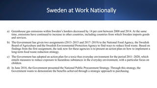 Sweden at Work Nationally
a) Greenhouse gas emissions within Sweden’s borders decreased by 14 per cent between 2008 and 2014. At the same
time, emissions have continued to increase in other countries, including countries from which Sweden imports goods
and services.
b) The Government has given two assignments (2013–2015 and 2017–2019) to the National Food Agency, the Swedish
Board of Agriculture and the Swedish Environmental Protection Agency to find ways to reduce food waste. Based on
findings from the first assignment, the task now for these agencies is to present an action plan on how to implement a
long-term food waste reduction strategy.
c) The Government has adopted an action plan for a toxic-free everyday environment for the period 2011–2020, which
entails measures to reduce exposure to hazardous substances in the everyday environment, with a particular focus on
children.
d) In June 2016, the Government presented the National Public Procurement Strategy. Through this strategy, the
Government wants to demonstrate the benefits achieved through a strategic approach to purchasing.
 