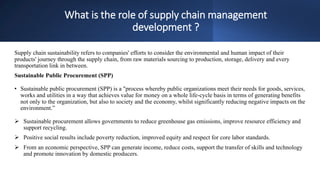 What is the role of supply chain management
development ?
Supply chain sustainability refers to companies' efforts to consider the environmental and human impact of their
products' journey through the supply chain, from raw materials sourcing to production, storage, delivery and every
transportation link in between.
Sustainable Public Procurement (SPP)
• Sustainable public procurement (SPP) is a "process whereby public organizations meet their needs for goods, services,
works and utilities in a way that achieves value for money on a whole life-cycle basis in terms of generating benefits
not only to the organization, but also to society and the economy, whilst significantly reducing negative impacts on the
environment.”
 Sustainable procurement allows governments to reduce greenhouse gas emissions, improve resource efficiency and
support recycling.
 Positive social results include poverty reduction, improved equity and respect for core labor standards.
 From an economic perspective, SPP can generate income, reduce costs, support the transfer of skills and technology
and promote innovation by domestic producers.
 
