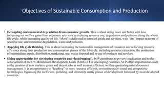 Objectives of Sustainable Consumption and Production
• Decoupling environmental degradation from economic growth. This is about doing more and better with less,
increasing net welfare gains from economic activities by reducing resource use, degradation and pollution along the whole
life cycle, while increasing quality of life. ‘More’ is delivered in terms of goods and services, with ‘less’ impact in terms of
resource use, environmental degradation, waste and pollution.
• Applying life cycle thinking. This is about increasing the sustainable management of resources and achieving resource
efficiency along both production and consumption phases of the lifecycle, including resource extraction, the production
of intermediate inputs, distribution, marketing, use, waste disposal and re-use of products and services.
• Sizing opportunities for developing countries and “leapfrogging”. SCP contributes to poverty eradication and to the
achievement of the UN Millennium Development Goals (MDGs). For developing countries, SCP offers opportunities such
as the creation of new markets, green and decent jobs as well as more efficient, welfare-generating natural resource
management. It is an opportunity to “leapfrog” to more resource efficient, environmentally sound and competitive
technologies, bypassing the inefficient, polluting, and ultimately costly phases of development followed by most developed
countries
 
