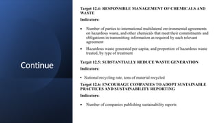 Continue
Target 12.4: RESPONSIBLE MANAGEMENT OF CHEMICALS AND
WASTE
Indicators:
 Number of parties to international multilateral environmental agreements
on hazardous waste, and other chemicals that meet their commitments and
obligations in transmitting information as required by each relevant
agreement
 Hazardous waste generated per capita; and proportion of hazardous waste
treated, by type of treatment
Target 12.5: SUBSTANTIALLY REDUCE WASTE GENERATION
Indicators:
• National recycling rate, tons of material recycled
Target 12.6: ENCOURAGE COMPANIES TO ADOPT SUSTAINABLE
PRACTICES AND SUSTAINABILITY REPORTING
Indicators:
 Number of companies publishing sustainability reports
 