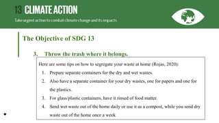 The Objective of SDG 13
3. Throw the trash where it belongs.
Here are some tips on how to segregate your waste at home (Rojas, 2020):
1. Prepare separate containers for the dry and wet wastes.
2. Also have a separate container for your dry wastes, one for papers and one for
the plastics.
3. For glass/plastic containers, have it rinsed of food matter.
4. Send wet waste out of the home daily or use it as a compost, while you send dry
waste out of the home once a week
 