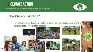 The Objective of SDG 13
4. Inform and educate people on how to contribute, help and be
responsible for climate change.
 