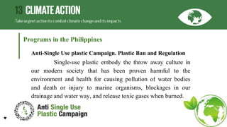 Programs in the Philippines
Anti-Single Use plastic Campaign. Plastic Ban and Regulation
Single-use plastic embody the throw away culture in
our modern society that has been proven harmful to the
environment and health for causing pollution of water bodies
and death or injury to marine organisms, blockages in our
drainage and water way, and release toxic gases when burned.
 