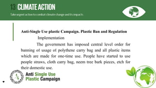 Anti-Single Use plastic Campaign. Plastic Ban and Regulation
Implementation
The government has imposed central level order for
banning of usage of polythene carry bag and all plastic items
which are made for one-time use. People have started to use
people straws, cloth carry bag, neem tree bark pieces, etch for
their domestic use.
 