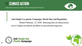 Anti-Single Use plastic Campaign. Plastic Ban and Regulation
Dated February 12, 2020 directing ban on unnecessary
use of single-use plastic products in government agencies
 