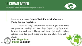 Student’s observation in Anti-Single Use plastic Campaign.
Plastic Ban and Regulation
Malls and Big stores that sell variety of groceries, items
and goods use eco-bags and paper bags in packaging their items,
however for small stores like sari-sari even other small vendors,
eateries pack their goods using one-time use plastic like malabo
plastic.
 