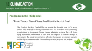 Programs in the Philippines
Climate Finance. Green Climate Fund People's Survival Fund.
The People’s Survival Fund (PSF) was created by Republic Act 10174 as an
annual fund intended for local government units and accredited local/community
organizations to implement climate change adaptation projects that will better
equip vulnerable communities to deal with the impacts of climate change. It
supplements the annual appropriations allocated by relevant government agencies
and local government units for climate-change-related programs and projects.
 