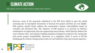 However, most of the proposals submitted to the PSF have failed to pass the initial
screening due to incomplete documents or because the project activities are not eligible.
PSF projects should clearly address the community’s climate vulnerabilities based on
scientific and historical data. The objective of PSF projects is to provide an effective
combination of engineering and non-engineering interventions, which directly address the
area’s climate risks, and capacity building programs designed to empower the community
and ensure project sustainability. Moreover, as a suppletory fund, it serves to fill the
funding gap for climate change projects that are not funded by other government agencies.
 