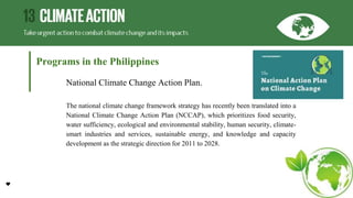 Programs in the Philippines
National Climate Change Action Plan.
The national climate change framework strategy has recently been translated into a
National Climate Change Action Plan (NCCAP), which prioritizes food security,
water sufficiency, ecological and environmental stability, human security, climate-
smart industries and services, sustainable energy, and knowledge and capacity
development as the strategic direction for 2011 to 2028.
 