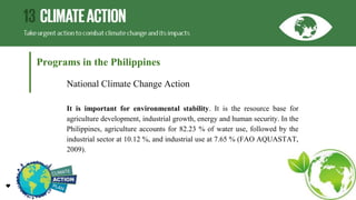 Programs in the Philippines
National Climate Change Action
It is important for environmental stability. It is the resource base for
agriculture development, industrial growth, energy and human security. In the
Philippines, agriculture accounts for 82.23 % of water use, followed by the
industrial sector at 10.12 %, and industrial use at 7.65 % (FAO AQUASTAT,
2009).
 
