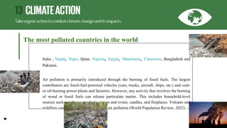 The most polluted countries in the world
India , Nepal, Niger, Qatar, Nigeria, Egypt, Mauritania, Cameroon, Bangladesh and
Pakistan.
Air pollution is primarily introduced through the burning of fossil fuels. The largest
contributors are fossil-fuel-powered vehicles (cars, trucks, aircraft, ships, etc.) and coal-
or oil-burning power plants and factories. However, any activity that involves the burning
of wood or fossil fuels can release particulate matter. This includes household-level
sources such as tobacco products, stoves and ovens, candles, and fireplaces. Volcano and
wildfires can also be notable sources of air pollution (World Population Review, 2022).
 