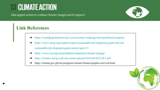 Link References
➔ https://worldpopulationreview.com/country-rankings/most-polluted-countries
➔ https://www.unep.org/explore-topics/sustainable-development-goals/why-do-
sustainable-development-goals-matter/goal-13
➔ https://www.un.org/sustainabledevelopment/climate-change/
➔ https://climate.emb.gov.ph/wp-content/uploads/2016/06/NCCAP-1.pdf
➔ https://climate.gov.ph/our-programs/climate-finance/peoples-survival-fund
 