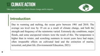 Introduction
Due to warming and melting, the ocean grew between 1901 and 2010. The
average sea level rose by 19 cm as a result of climate change, and both the
strength and frequency of the rainstorms varied. Extremely dry conditions, major
floods, and some unexpected winters were the result of this. The temperature is
higher than in winter, and scorching summers in recent years have had major,
often irreparable effects on cultivated land and the extinction of marine,
terrestrial, and plant life. (Environmental Education, 2021)
 