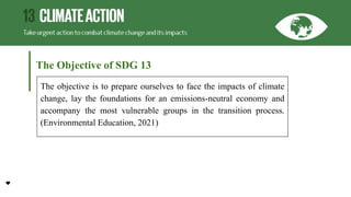The Objective of SDG 13
The objective is to prepare ourselves to face the impacts of climate
change, lay the foundations for an emissions-neutral economy and
accompany the most vulnerable groups in the transition process.
(Environmental Education, 2021)
 